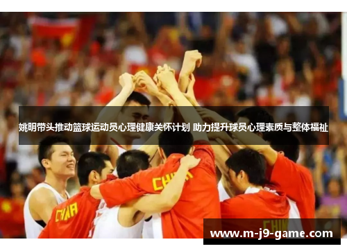 姚明带头推动篮球运动员心理健康关怀计划 助力提升球员心理素质与整体福祉