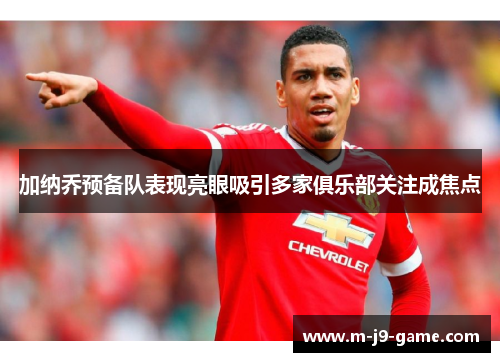 加纳乔预备队表现亮眼吸引多家俱乐部关注成焦点