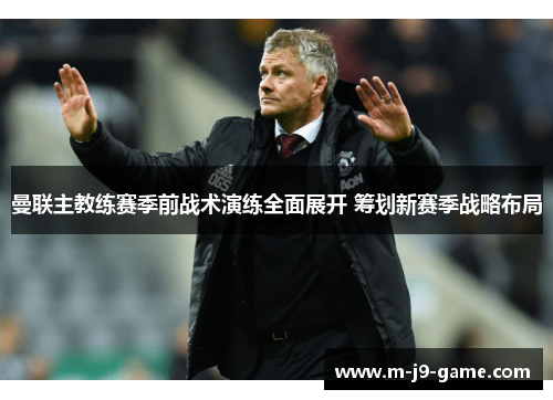 曼联主教练赛季前战术演练全面展开 筹划新赛季战略布局