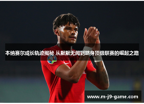 本纳赛尔成长轨迹揭秘 从默默无闻到跻身顶级联赛的崛起之路