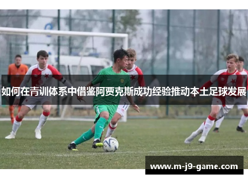 如何在青训体系中借鉴阿贾克斯成功经验推动本土足球发展 如何在青训体系中借鉴阿贾克斯成功经验推动本土足球发展