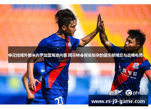 申花绯闻外援米内罗加盟海港内幕 揭示转会背后复杂的俱乐部博弈与战略布局 申花绯闻外援米内罗加盟海港内幕 揭示转会背后复杂的俱乐部博弈与战略布局