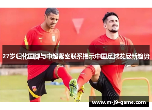 27岁归化国脚与中超紧密联系揭示中国足球发展新趋势