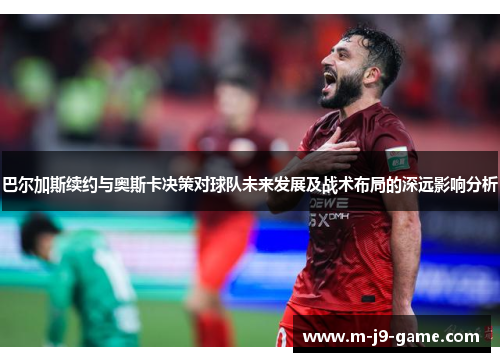 巴尔加斯续约与奥斯卡决策对球队未来发展及战术布局的深远影响分析