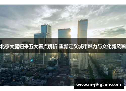 北京大腿归来五大看点解析 重新定义城市魅力与文化新风貌