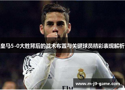 皇马5-0大胜背后的战术布置与关键球员精彩表现解析