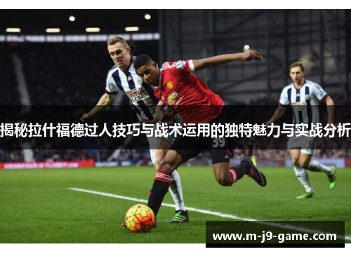 揭秘拉什福德过人技巧与战术运用的独特魅力与实战分析