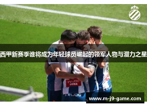 西甲新赛季谁将成为年轻球员崛起的领军人物与潜力之星