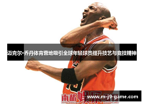 迈克尔·乔丹体育营地吸引全球年轻球员提升技艺与竞技精神