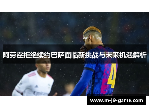 阿劳霍拒绝续约巴萨面临新挑战与未来机遇解析