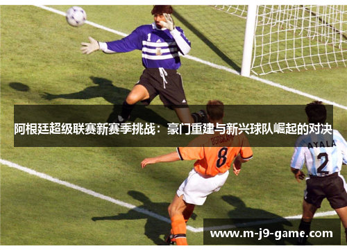 阿根廷超级联赛新赛季挑战：豪门重建与新兴球队崛起的对决