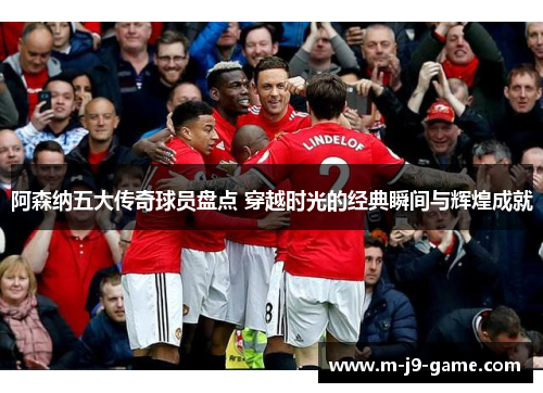 阿森纳五大传奇球员盘点 穿越时光的经典瞬间与辉煌成就