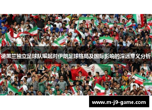 德黑兰独立足球队崛起对伊朗足球格局及国际影响的深远意义分析 德黑兰独立足球队崛起对伊朗足球格局及国际影响的深远意义分析